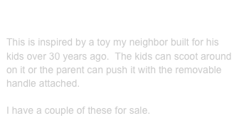 Airplane push toys:

This is inspired by a toy my neighbor built for his kids over 30 years ago.  The kids can scoot around on it or the parent can push it with the removable handle attached.

I have a couple of these for sale.