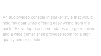 Audio/Video Console:

An audio/video console in shaker style that would hold my gear while offering easy wiring from the back.  Extra depth accommodates a large receiver and a wide center shelf provides room for a high quality center speaker.